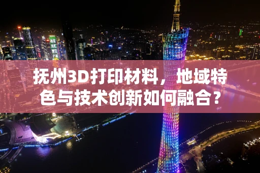 抚州3D打印材料，地域特色与技术创新如何融合？