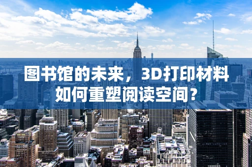 图书馆的未来，3D打印材料如何重塑阅读空间？