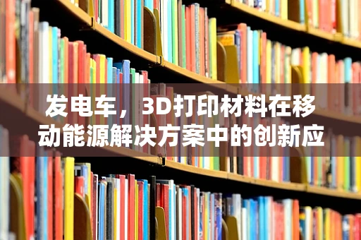 发电车，3D打印材料在移动能源解决方案中的创新应用？