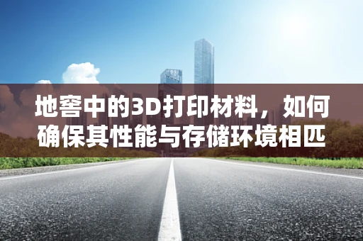 地窖中的3D打印材料，如何确保其性能与存储环境相匹配？