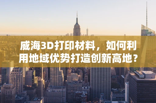 威海3D打印材料，如何利用地域优势打造创新高地？