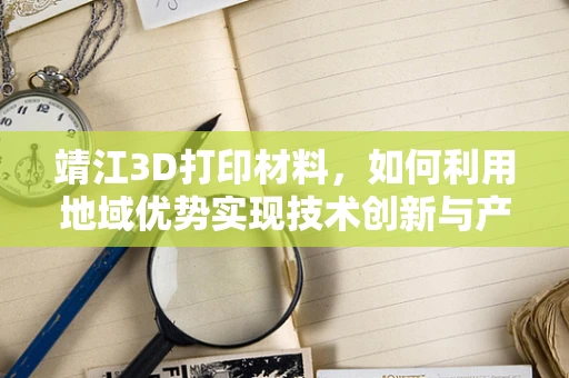 靖江3D打印材料，如何利用地域优势实现技术创新与产业升级？
