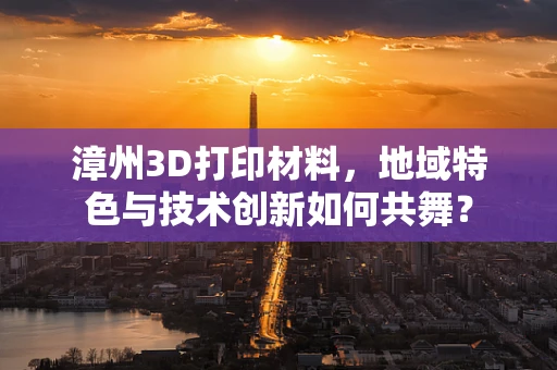 漳州3D打印材料，地域特色与技术创新如何共舞？