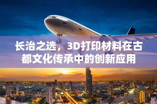 长治之选，3D打印材料在古都文化传承中的创新应用