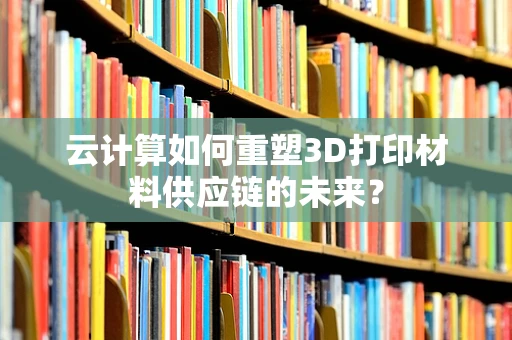 云计算如何重塑3D打印材料供应链的未来？