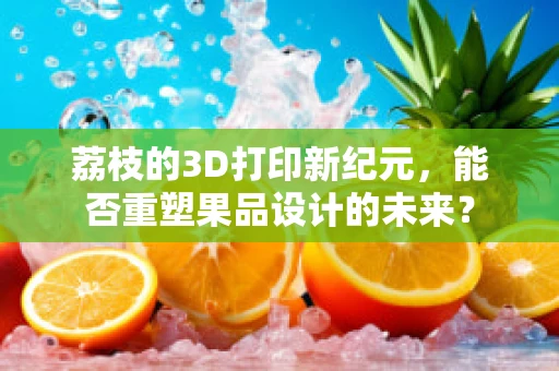 荔枝的3D打印新纪元，能否重塑果品设计的未来？