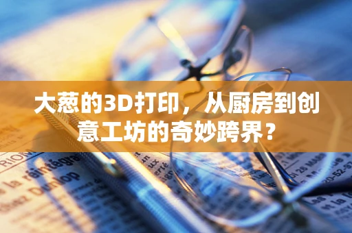 大葱的3D打印，从厨房到创意工坊的奇妙跨界？