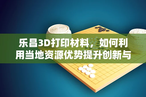 乐昌3D打印材料，如何利用当地资源优势提升创新与可持续性？