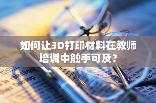 如何让3D打印材料在教师培训中触手可及？