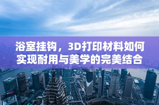 浴室挂钩，3D打印材料如何实现耐用与美学的完美结合？