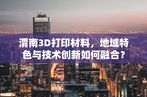 渭南3D打印材料，地域特色与技术创新如何融合？