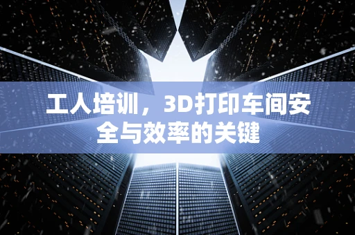 工人培训，3D打印车间安全与效率的关键