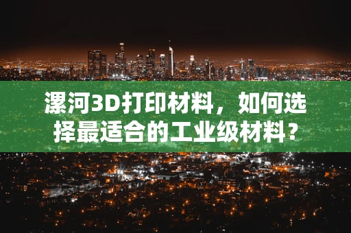漯河3D打印材料，如何选择最适合的工业级材料？