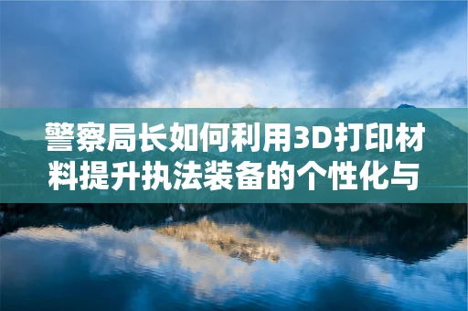 警察局长如何利用3D打印材料提升执法装备的个性化与高效性？