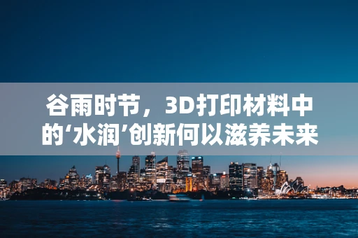 谷雨时节，3D打印材料中的‘水润’创新何以滋养未来制造？