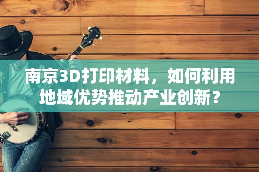 南京3D打印材料，如何利用地域优势推动产业创新？