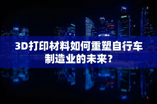 3D打印材料如何重塑自行车制造业的未来？