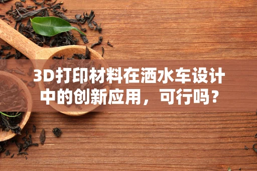 3D打印材料在洒水车设计中的创新应用，可行吗？