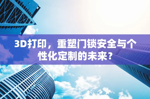 3D打印，重塑门锁安全与个性化定制的未来？