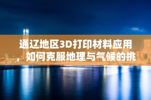 通辽地区3D打印材料应用，如何克服地理与气候的挑战？