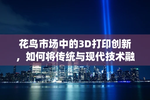 花鸟市场中的3D打印创新，如何将传统与现代技术融合？