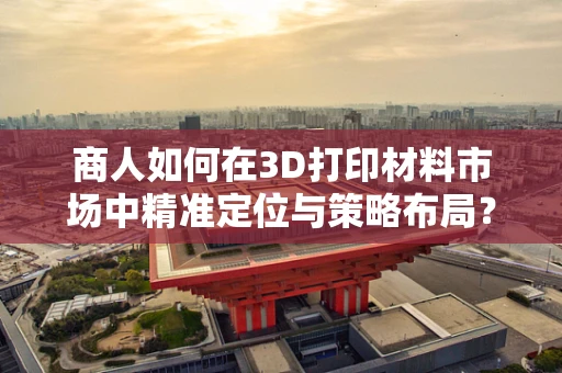 商人如何在3D打印材料市场中精准定位与策略布局？