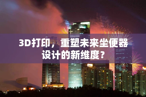 3D打印，重塑未来坐便器设计的新维度？