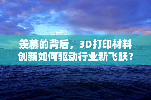 羡慕的背后，3D打印材料创新如何驱动行业新飞跃？