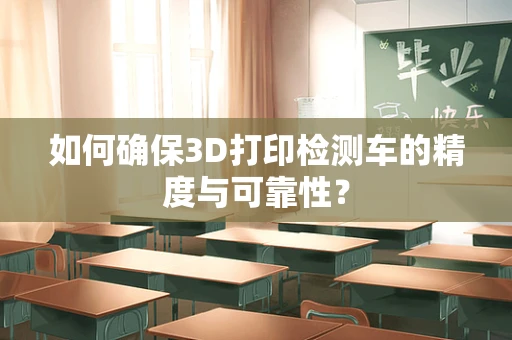 如何确保3D打印检测车的精度与可靠性？