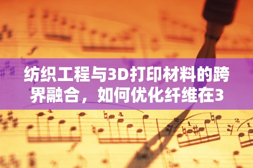 纺织工程与3D打印材料的跨界融合，如何优化纤维在3D打印中的应用？