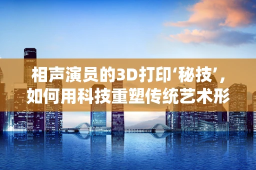 相声演员的3D打印‘秘技’，如何用科技重塑传统艺术形象？