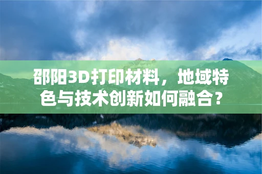 邵阳3D打印材料，地域特色与技术创新如何融合？
