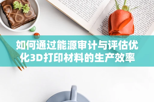 如何通过能源审计与评估优化3D打印材料的生产效率？