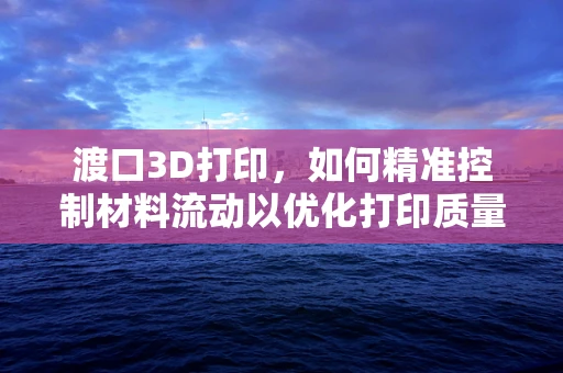 渡口3D打印，如何精准控制材料流动以优化打印质量？