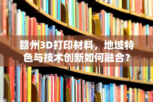 赣州3D打印材料，地域特色与技术创新如何融合？