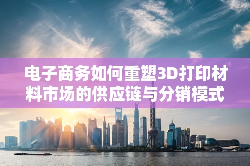 电子商务如何重塑3D打印材料市场的供应链与分销模式？