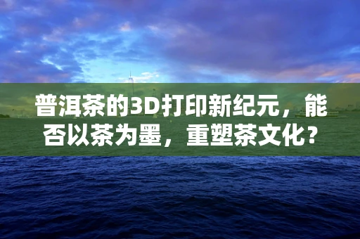 普洱茶的3D打印新纪元，能否以茶为墨，重塑茶文化？