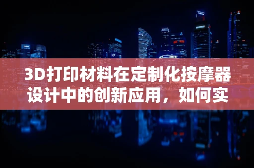 3D打印材料在定制化按摩器设计中的创新应用，如何实现更精准的触感模拟？