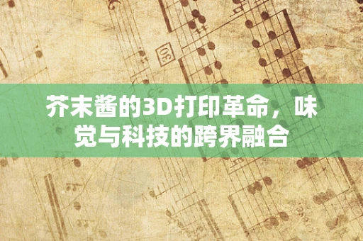 芥末酱的3D打印革命，味觉与科技的跨界融合