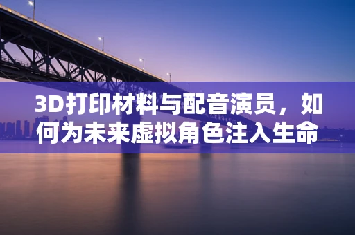 3D打印材料与配音演员，如何为未来虚拟角色注入生命力？