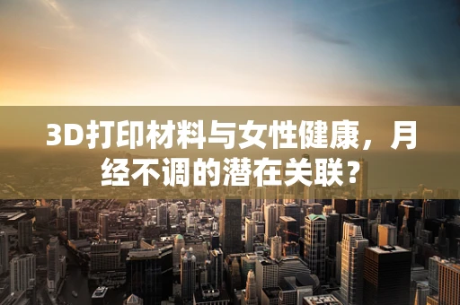 3D打印材料与女性健康，月经不调的潜在关联？