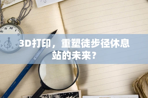 3D打印，重塑徒步径休息站的未来？