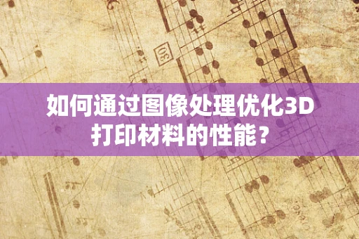 如何通过图像处理优化3D打印材料的性能？