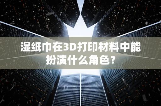 湿纸巾在3D打印材料中能扮演什么角色？