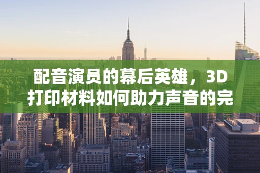 配音演员的幕后英雄，3D打印材料如何助力声音的完美呈现？