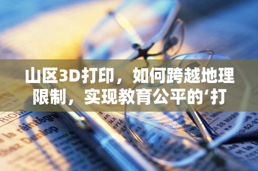山区3D打印，如何跨越地理限制，实现教育公平的‘打印’？