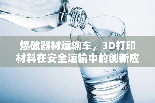 爆破器材运输车，3D打印材料在安全运输中的创新应用？