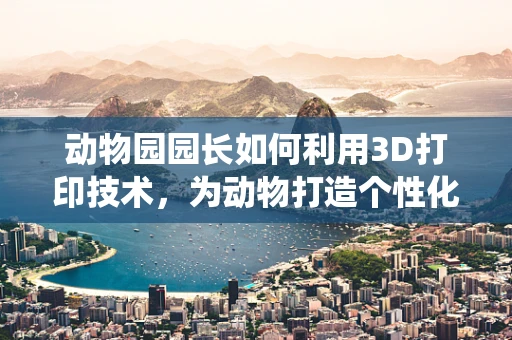 动物园园长如何利用3D打印技术，为动物打造个性化栖息地？