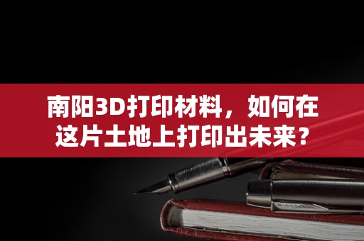 南阳3D打印材料，如何在这片土地上打印出未来？
