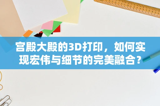 宫殿大殿的3D打印，如何实现宏伟与细节的完美融合？